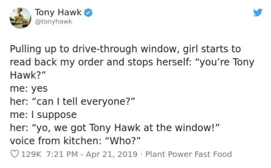 screenshot - Tony Hawk Pulling up to drivethrough window, girl starts to read back my order and stops herself "you're Tony Hawk?" me yes her "can I tell everyone?" me I suppose her "yo, we got Tony Hawk at the window!" voice from kitchen "Who?" Plant Powe